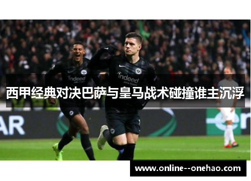 西甲经典对决巴萨与皇马战术碰撞谁主沉浮