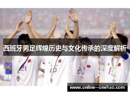 西班牙男足辉煌历史与文化传承的深度解析