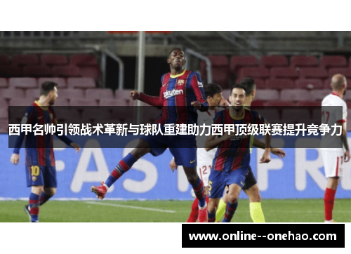 西甲名帅引领战术革新与球队重建助力西甲顶级联赛提升竞争力