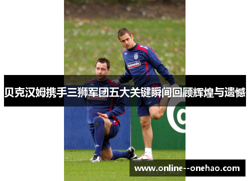 贝克汉姆携手三狮军团五大关键瞬间回顾辉煌与遗憾