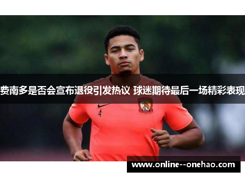 费南多是否会宣布退役引发热议 球迷期待最后一场精彩表现 费南多是否会宣布退役引发热议 球迷期待最后一场精彩表现