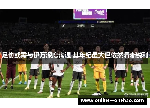 足协或需与伊万深度沟通 其年纪虽大但依然清晰锐利 足协或需与伊万深度沟通 其年纪虽大但依然清晰锐利