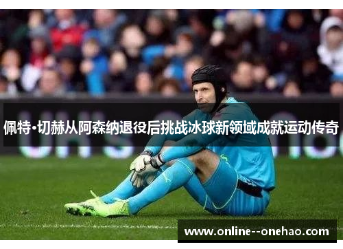 佩特·切赫从阿森纳退役后挑战冰球新领域成就运动传奇