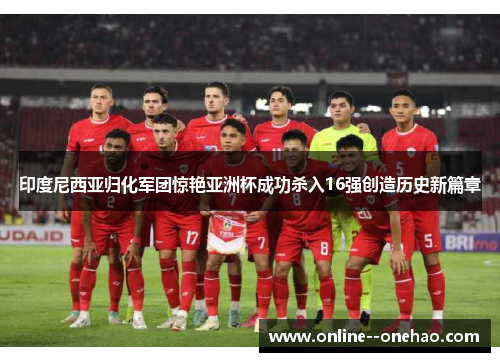 印度尼西亚归化军团惊艳亚洲杯成功杀入16强创造历史新篇章