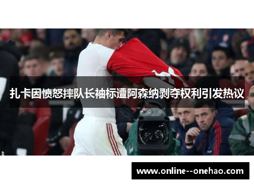 扎卡因愤怒摔队长袖标遭阿森纳剥夺权利引发热议 扎卡因愤怒摔队长袖标遭阿森纳剥夺权利引发热议