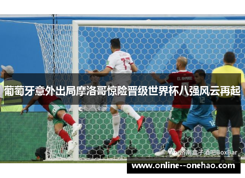 葡萄牙意外出局摩洛哥惊险晋级世界杯八强风云再起